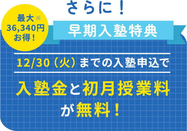さらに!早期入塾特典。12/30(火)までの入塾申込で入塾金と初月授業料が無料！最大36,340円お得！※