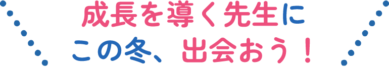 成長を導く先生にこの冬、出会おう！