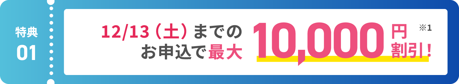【特典01】12/13(土)までのお申込で最大10,000円割引！ ※1