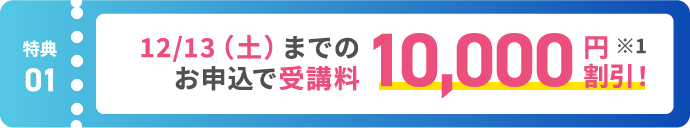 【特典01】12/13(土)までのお申込で最大10,000円割引！ ※1
