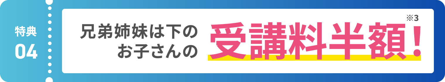 【特典04】兄弟姉妹は下のお子さんの受講料半額！ ※3