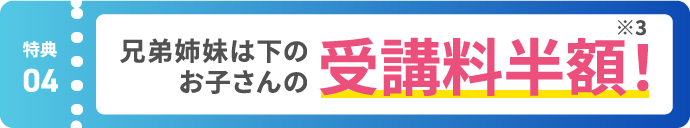 【特典04】兄弟姉妹は下のお子さんの受講料半額！ ※3