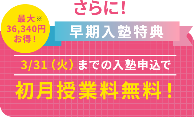 さらに!早期入塾特典。3/31(火)までの入塾申込で初月授業料無料!最大36,340円お得!※