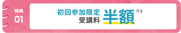 【特典01】初回参加限定 受講料半額! ※1