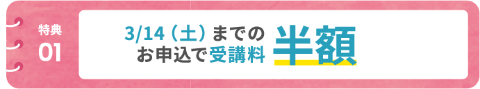 【特典01】3/14(土)までのお申込で受講料半額!
