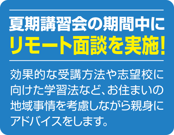 夏期講習会の期間中にリモート面談を実施! 効果的な受講方法や志望校に向けた学習法など、お住まいの地域事情を考慮しながら親身にアドバイスをします。