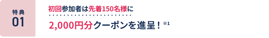 特典1：初回参加者は先着150名様に2,000円分クーポンを進呈！ ※1