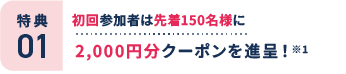 特典1：初回参加者は先着150名様に2,000円分クーポンを進呈！ ※1
