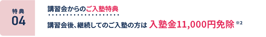 特典4：講習会からのご入塾特典。講習会後、継続してのご入塾の方は入塾金11,000円免除 ※2