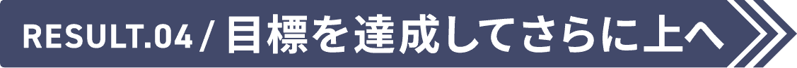Result.04 目標を達成してさらに上へ