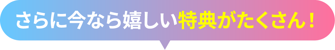 さらに今なら嬉しい特典がたくさん！