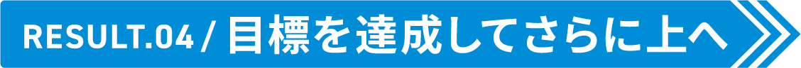 Result.04 目標を達成してさらに上へ